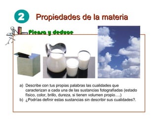 2 Propiedades de la materiaPropiedades de la materia
Piensa y deducePiensa y deduce
a) Describe con tus propias palabras las cualidades que
caracterizan a cada una de las sustancias fotografiadas (estado
físico, color, brillo, dureza, si tienen volumen propio….)
b) ¿Podrías definir estas sustancias sin describir sus cualidades?.
 