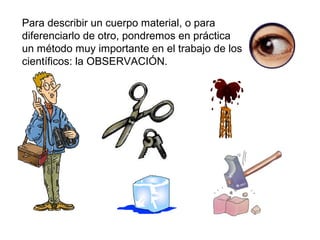 Para describir un cuerpo material, o para
diferenciarlo de otro, pondremos en práctica
un método muy importante en el trabajo de los
científicos: la OBSERVACIÓN.
 