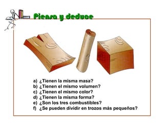 Piensa y deducePiensa y deduce
a) ¿Tienen la misma masa?
b) ¿Tienen el mismo volumen?
c) ¿Tienen el mismo color?
d) ¿Tienen la misma forma?
e) ¿Son los tres combustibles?
f) ¿Se pueden dividir en trozos más pequeños?
 