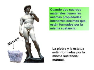 Cuando dos cuerpos
materiales tienen las
mismas propiedades
intensivas decimos que
están formados por la
misma sustancia.
La piedra y la estatua
están formadas por la
misma sustancia:
mármol.
M
árm
ol
 