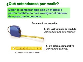 Medir es comparar algo con un modelo o
patrón establecido para averiguar el número
de veces que lo contiene.
Para medir se necesita:
1.- Un instrumento de medida
(por ejemplo una cinta métrica)
2.- Un patrón comparativo
(por ejemplo el metro)
¿Qué entendemos por medir?¿Qué entendemos por medir?
100 centímetros son un metro
 