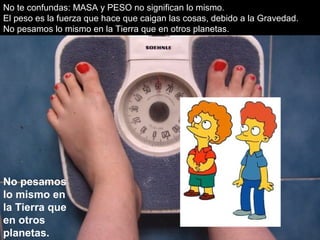 No te confundas: MASA y PESO no significan lo mismo.
El peso es la fuerza que hace que caigan las cosas, debido a la Gravedad.
No pesamos lo mismo en la Tierra que en otros planetas.
No pesamos
lo mismo en
la Tierra que
en otros
planetas.
 