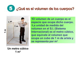 5 ¿Qué es el volumen de los cuerpos?¿Qué es el volumen de los cuerpos?
•El volumen de un cuerpo es el
espacio que ocupa dicho cuerpo.
•La unidad de medida del
volumen en el S.I. (Sistema
Internacional) es el metro cúbico,
que equivale al volumen que
ocupa un cubo de 1 m de arista y
se representa por m3
Un metro cúbico
1 m3
1m
1 m
1 m
 