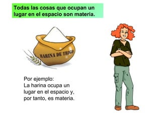 Todas las cosas que ocupan un
lugar en el espacio son materia.
Por ejemplo:
La harina ocupa un
lugar en el espacio y,
por tanto, es materia.
 