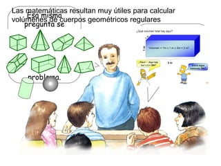 Esa misma
pregunta se
hicieron muchos
sabios de la
antigüedad.
Arquímedes fue
quien resolvió el
problema.
Las matemáticas resultan muy útiles para calcular
volúmenes de cuerpos geométricos regulares
Pero… ¿cómo
mediríamos el volumen
de las otras cosas?
 