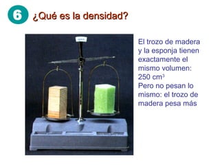 6 ¿Qué es la densidad?¿Qué es la densidad?
El trozo de madera
y la esponja tienen
exactamente el
mismo volumen:
250 cm3
Pero no pesan lo
mismo: el trozo de
madera pesa más
 
