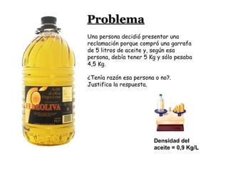 Densidad del
aceite = 0,9 Kg/L
Una persona decidió presentar una
reclamación porque compró una garrafa
de 5 litros de aceite y, según esa
persona, debía tener 5 Kg y sólo pesaba
4,5 Kg.
¿Tenía razón esa persona o no?.
Justifica la respuesta.
ProblemaProblema
 