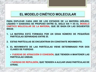 EL MODELO CINÉTICO MOLECULAR
PARA EXPLICAR CADA UNO DE LOS ESTADOS DE LA MATERIA (SÓLIDO,
LÍQUIDO Y GASEOSO) SE PROPUSO ENTRE EL SIGLO XIX Y XX EL MODELO
CINÉTICO MOLECULAR DE LA MATERIA, QUE SE BASA EN LAS SIGUIENTES
IDEAS:
1. LA MATERIA ESTÁ FORMADA POR UN GRAN NÚMERO DE PEQUEÑAS
PARTÍCULAS SEPARADAS ENTRE SÍ.
2. ESTAS PARTÍCULAS SE ENCUENTRAN EN CONSTANTE MOVIMIENTO.
3. EL MOVIMIENTO DE LAS PARTÍCULAS VIENE DETERMINADO POR DOS
CLASES DE FUERZAS:
• FUERZAS DE ATRACCIÓN O COHESIÓN, QUE TIENDEN A MANTENER LAS
PARTÍCULAS UNIDAS.
• FUERZAS DE REPULSIÓN, QUE TIENDEN A ALEJAR UNAS PARTÍCULAS DE
OTRAS.
 
