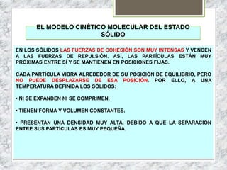EL MODELO CINÉTICO MOLECULAR DEL ESTADO
SÓLIDO
EN LOS SÓLIDOS LAS FUERZAS DE COHESIÓN SON MUY INTENSAS Y VENCEN
A LAS FUERZAS DE REPULSIÓN. ASÍ, LAS PARTÍCULAS ESTÁN MUY
PRÓXIMAS ENTRE SÍ Y SE MANTIENEN EN POSICIONES FIJAS.
CADA PARTÍCULA VIBRA ALREDEDOR DE SU POSICIÓN DE EQUILIBRIO, PERO
NO PUEDE DESPLAZARSE DE ESA POSICIÓN. POR ELLO, A UNA
TEMPERATURA DEFINIDA LOS SÓLIDOS:
• NI SE EXPANDEN NI SE COMPRIMEN.
• TIENEN FORMA Y VOLUMEN CONSTANTES.
• PRESENTAN UNA DENSIDAD MUY ALTA, DEBIDO A QUE LA SEPARACIÓN
ENTRE SUS PARTÍCULAS ES MUY PEQUEÑA.
 