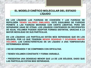 EL MODELO CINÉTICO MOLECULAR DEL ESTADO
LÍQUIDO
EN LOS LÍQUIDOS LAS FUERZAS DE COHESIÓN Y LAS FUERZAS DE
REPULSIÓN TIENEN VALORES SIMILARES. ESTE EQUILIBRIO DE FUERZAS
PERMITE A LAS FUERZAS MOVERSE CON CIERTA LIBERTAD, PERO SIN
SEPARARSE UNAS DE OTRAS. LOS LÍQUIDOS CONTENIDOS EN RECIPIENTES
DE IGUAL VOLUMEN PUEDEN ADOPTAR FORMAS DISTINTAS, GRACIAS A LA
MAYOR MOVILIDAD DE SUS PARTÍCULAS.
EN LOS LÍQUIDOS LAS PARTÍCULAS ESTÁN MÁS SEPARADAS QUE EN LOS
SÓLIDOS, POR LO QUE TENDRÁN MENOR DENSIDAD Y OCUPARÁN MAYOR
VOLUMEN. LAS CARACTERÍSTICAS DE UN LÍQUIDO A UNA TEMPERATURA
DETERMINADA SERÁN:
• NO SE EXPANDEN Y SE COMPRIMEN CON DIFICULTAD.
• TIENEN VOLUMEN CONSTANTE Y FORMA VARIABLE.
• PRESENTAN UNA DENSIDAD MENOR QUE LA DE LOS SÓLIDOS, DADO QUE
LAS PARTÍCULAS ESTÁN MÁS SEPARADAS.
 