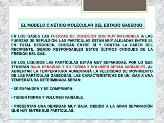 EL MODELO CINÉTICO MOLECULAR DEL ESTADO GASEOSO
EN LOS GASES LAS FUERZAS DE COHESIÓN SON MUY INFERIORES A LAS
FUERZAS DE REPULSIÓN. LAS PARTÍCULAS ESTÁN MUY ALEJADAS ENTRE SÍ,
EN TOTAL DESORDEN, CHOCAN ENTRE SÍ Y CONTRA LA PARED DEL
RECIPIENTE, SIENDO RESPONSABLES ESTOS ÚLTIMOS CHOQUES DE LA
PRESIÓN DEL GAS.
EN LOS LÍQUIDOS LAS PARTÍCULAS ESTÁN MUY SEPARADAS, POR LO QUE
TENDRÁN BAJA DENSIDAD Y SU FORMA Y VOLUMEN SERÁN VARIABLES. AL
AUMENTAR LA TEMPERATURA AUMENTARÁ LA VELOCIDAD DE MOVIMIENTO
DE LAS PARTÍCULAS GASEOSAS. LAS CARACTERÍSTICAS DE UN GAS A UNA
TEMPERATURA DETERMINADA SERÁN:
• SE EXPANDEN Y SE COMPRIMEN.
• TIENEN FORMA Y VOLUMEN VARIABLE.
• PRESENTAN UNA DENSIDAD MUY BAJA, DEBIDO A LA GRAN SEPARACIÓN
QUE HAY ENTRE SUS PARTÍCULAS.
 