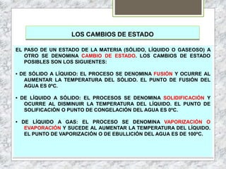 LOS CAMBIOS DE ESTADO
EL PASO DE UN ESTADO DE LA MATERIA (SÓLIDO, LÍQUIDO O GASEOSO) A
OTRO SE DENOMINA CAMBIO DE ESTADO. LOS CAMBIOS DE ESTADO
POSIBLES SON LOS SIGUIENTES:
• DE SÓLIDO A LÍQUIDO: EL PROCESO SE DENOMINA FUSIÓN Y OCURRE AL
AUMENTAR LA TEMPERATURA DEL SÓLIDO. EL PUNTO DE FUSIÓN DEL
AGUA ES 0ºC.
• DE LÍQUIDO A SÓLIDO: EL PROCESOS SE DENOMINA SOLIDIFICACIÓN Y
OCURRE AL DISMINUIR LA TEMPERATURA DEL LÍQUIDO. EL PUNTO DE
SOLIFICACIÓN O PUNTO DE CONGELACIÓN DEL AGUA ES 0ºC.
• DE LÍQUIDO A GAS: EL PROCESO SE DENOMINA VAPORIZACIÓN O
EVAPORACIÓN Y SUCEDE AL AUMENTAR LA TEMPERATURA DEL LÍQUIDO.
EL PUNTO DE VAPORIZACIÓN O DE EBULLICIÓN DEL AGUA ES DE 100ºC.
 
