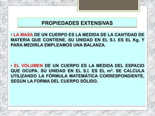 PROPIEDADES EXTENSIVAS
• LA MASA DE UN CUERPO ES LA MEDIDA DE LA CANTIDAD DE
MATERIA QUE CONTIENE. SU UNIDAD EN EL S.I. ES EL Kg, Y
PARA MEDIRLA EMPLEAMOS UNA BALANZA.
• EL VOLUMEN DE UN CUERPO ES LA MEDIDA DEL ESPACIO
QUE OCUPA. SU UNIDAD EN EL S.I. ES EL m3. SE CALCULA
UTILIZANDO LA FÓRMULA MATEMÁTICA CORRESPONDIENTE,
SEGÚN LA FORMA DEL CUERPO SÓLIDO.
 