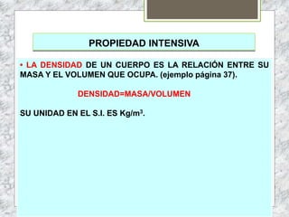 PROPIEDAD INTENSIVA
• LA DENSIDAD DE UN CUERPO ES LA RELACIÓN ENTRE SU
MASA Y EL VOLUMEN QUE OCUPA. (ejemplo página 37).
DENSIDAD=MASA/VOLUMEN
SU UNIDAD EN EL S.I. ES Kg/m3.
 