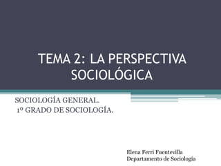 TEMA 2: LA PERSPECTIVA
SOCIOLÓGICA
SOCIOLOGÍA GENERAL.
1º GRADO DE SOCIOLOGÍA.
Elena Ferri Fuentevilla
Departamento de Sociología
 
