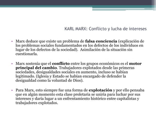 KARL MARX: Conflicto y lucha de intereses
• Marx deduce que existe un problema de falsa conciencia (explicación de
los problemas sociales fundamentados en los defectos de los individuos en
lugar de los defectos de la sociedad). Asimilación de la situación sin
cuestionarla.
• Marx sostenía que el conflicto entre los grupos económicos es el motor
principal del cambio. Trabajadores explotados desde las primeras
sociedades, desigualdades sociales en aumento, incluso se habían
legitimado. (Iglesia y Estado se habían encargado de defender la
desigualdad como la voluntad de Dios).
• Para Marx, esto siempre fue una forma de explotación y por ello pensaba
que en algún momento esta clase proletaria se uniría para luchar por sus
intereses y daría lugar a un enfrentamiento histórico entre capitalistas y
trabajadores explotados.
 