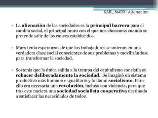 KARL MARX: Alienación
• La alienación de las sociedades es la principal barrera para el
cambio social, el principal muro con el que nos chocamos cuando se
pretende salir de los cauces establecidos.
• Marx tenía esperanzas de que los trabajadores se unieran en una
verdadera clase social conscientes de sus problemas y movilizándose
para transformar la sociedad.
• Sostenía que la única salida a la trampa del capitalismo consistía en
rehacer deliberadamente la sociedad. Se imaginó un sistema
productivo más humano e igualitario y lo llamó socialismo. Para
ello era necesaria una revolución, incluso con violencia, para que
tras esto naciera una sociedad socialista cooperativa destinada
a satisfacer las necesidades de todos.
 