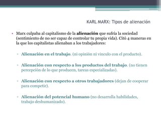 KARL MARX: Tipos de alienación
• Marx culpaba al capitalismo de la alienación que sufría la sociedad
(sentimiento de no ser capaz de controlar tu propia vida). Citó 4 maneras en
la que los capitalistas alienaban a los trabajadores:
▫ Alienación en el trabajo. (ni opinión ni vinculo con el producto).
▫ Alienación con respecto a los productos del trabajo. (no tienen
percepción de lo que producen, tareas especializadas).
▫ Alienación con respecto a otros trabajadores (dejan de cooperar
para competir).
▫ Alienación del potencial humano (no desarrolla habilidades,
trabajo deshumanizado).
 