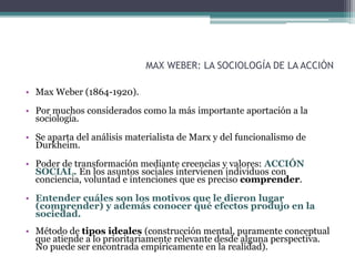 MAX WEBER: LA SOCIOLOGÍA DE LA ACCIÓN
• Max Weber (1864-1920).
• Por muchos considerados como la más importante aportación a la
sociología.
• Se aparta del análisis materialista de Marx y del funcionalismo de
Durkheim.
• Poder de transformación mediante creencias y valores: ACCIÓN
SOCIAL. En los asuntos sociales intervienen individuos con
conciencia, voluntad e intenciones que es preciso comprender.
• Entender cuáles son los motivos que le dieron lugar
(comprender) y además conocer qué efectos produjo en la
sociedad.
• Método de tipos ideales (construcción mental, puramente conceptual
que atiende a lo prioritariamente relevante desde alguna perspectiva.
No puede ser encontrada empíricamente en la realidad).
 