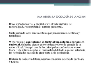 MAX WEBER: LA SOCIOLOGÍA DE LA ACCIÓN
• Revolución Industrial y Capitalismo: oleada histórica de
racionalidad. Foco principal: Europa occidental.
• Sustitución de lazos sentimentales por pensamiento científico y
tecnología.
• Weber ve en el capitalismo industrial un sistema económico
racional, de hecho piensa que este desarrollo es la esencia de la
racionalidad. He aquí una de las principales confrontaciones con
Marx (Este último negaba su racionalidad debido a que no satisfacía
las necesidades básicas de gran parte de la población).
• Rechaza la exclusiva determinación económica defendida por Marx
y Engels.
 