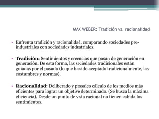 MAX WEBER: Tradición vs. racionalidad
• Enfrenta tradición y racionalidad, comparando sociedades pre-
industriales con sociedades industriales.
• Tradición: Sentimientos y creencias que pasan de generación en
generación. De esta forma, las sociedades tradicionales están
guiadas por el pasado (lo que ha sido aceptado tradicionalmente, las
costumbres y normas).
• Racionalidad: Deliberado y prosaico cálculo de los medios más
eficientes para lograr un objetivo determinado. (Se busca la máxima
eficiencia). Desde un punto de vista racional no tienen cabida los
sentimientos.
 