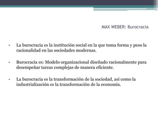 MAX WEBER: Burocracia
• La burocracia es la institución social en la que toma forma y peso la
racionalidad en las sociedades modernas.
• Burocracia es: Modelo organizacional diseñado racionalmente para
desempeñar tareas complejas de manera eficiente.
• La burocracia es la transformación de la sociedad, así como la
industrialización es la transformación de la economía.
 