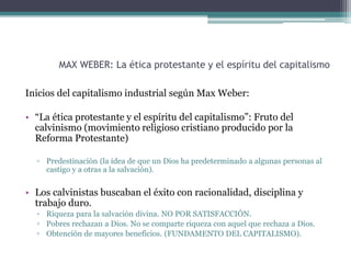 MAX WEBER: La ética protestante y el espíritu del capitalismo
Inicios del capitalismo industrial según Max Weber:
• “La ética protestante y el espíritu del capitalismo”: Fruto del
calvinismo (movimiento religioso cristiano producido por la
Reforma Protestante)
▫ Predestinación (la idea de que un Dios ha predeterminado a algunas personas al
castigo y a otras a la salvación).
• Los calvinistas buscaban el éxito con racionalidad, disciplina y
trabajo duro.
▫ Riqueza para la salvación divina. NO POR SATISFACCIÓN.
▫ Pobres rechazan a Dios. No se comparte riqueza con aquel que rechaza a Dios.
▫ Obtención de mayores beneficios. (FUNDAMENTO DEL CAPITALISMO).
 