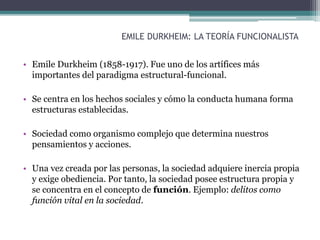 EMILE DURKHEIM: LA TEORÍA FUNCIONALISTA
• Emile Durkheim (1858-1917). Fue uno de los artífices más
importantes del paradigma estructural-funcional.
• Se centra en los hechos sociales y cómo la conducta humana forma
estructuras establecidas.
• Sociedad como organismo complejo que determina nuestros
pensamientos y acciones.
• Una vez creada por las personas, la sociedad adquiere inercia propia
y exige obediencia. Por tanto, la sociedad posee estructura propia y
se concentra en el concepto de función. Ejemplo: delitos como
función vital en la sociedad.
 