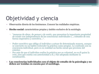 Objetividad y ciencia
• Observación directa de los fenómenos. Conocer las realidades empíricas.
• Hecho social: características propias y ámbito exclusivo de la sociología.
▫ “maneras de obrar, de pensar y de sentir, que presentan la importante propiedad
de existir con independencia de las conciencias individuales (...) dotados de una
fuerza imperativa y coercitiva...“.
▫ Poder coercitivo que obliga al individuo a actuar de determinada manera, aunque
se convierte en un habito (entender la práctica como propia). Lo confunde con su
conciencia individual, pero es en realidad un hecho social que proviene del
exterior.
▫ Por más de que el individuo realice la práctica por su voluntad, no es él quien la
creó, sino que existía con anterioridad a él, y fue adoptada mediante la
socialización.
• Las conciencias individuales son el objeto de estudio de la psicología y no
deben ser tenidas en cuenta por el sociólogo.
 