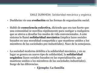 EMILE DURKHEIM: Solidaridad mecánica y orgánica
• Durkheim vio una evolución en las formas de organización social.
• Habló de consciencia colectiva, diciendo que era tan fuerte que
una comunidad se moviliza rápidamente para castigar a cualquiera
que se atreva a desafiar los modos de vida convencionales. A este
sistema lo llamó solidaridad mecánica (implica lazos sociales
basados en una moralidad compartida y que mantiene unidos a los
miembros de las sociedades pre-industriales). Nace de la semejanza.
• La sociedad moderna debilita a la solidaridad mecánica, y en su
lugar se genera un nuevo tipo de solidaridad, la solidaridad
orgánica (lazos sociales basados en las especialización, que
mantiene unidos a los miembros de las sociedades industriales).
Surge de las diferencias.
• Ejemplo: La familia
 