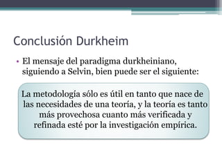 Conclusión Durkheim
• El mensaje del paradigma durkheiniano,
siguiendo a Selvin, bien puede ser el siguiente:
La metodología sólo es útil en tanto que nace de
las necesidades de una teoría, y la teoría es tanto
más provechosa cuanto más verificada y
refinada esté por la investigación empírica.
 