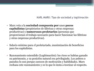 KARL MARX: Tipo de sociedad y legitimación
• Marx veía a la sociedad compuesta por unos pocos
capitalistas (propietarios de fábricas y otras empresas
productivas) y numerosos proletarios (personas que
proporcionan el trabajo necesario para hacer funcionar las fábricas
y otras empresas productivas).
• Salario mínimo para el proletariado, maximización de beneficios
para los capitalistas.
• Razonamiento extendido (Legitimación): los ricos se habían ganado
su patrimonio, y su posición natural era privilegiada. Los pobres o
parados lo son porque carecen de motivación y habilidades. Marx
rechaza este razonamiento y es lo que lo insta a teorizar al respecto.
 