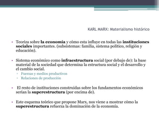KARL MARX: Materialismo histórico
• Teoriza sobre la economía y cómo esta influye en todas las instituciones
sociales importantes. (subsistemas: familia, sistema político, religión y
educación).
• Sistema económico como infraestructura social (por debajo de): la base
material de la sociedad que determina la estructura social y el desarrollo y
el cambio social.
▫ Fuerzas y medios productivos
▫ Relaciones de producción
• El resto de instituciones construidas sobre los fundamentos económicos
serían la superestructura (por encima de).
• Este esquema teórico que propone Marx, nos viene a mostrar cómo la
superestructura refuerza la dominación de la economía.
 