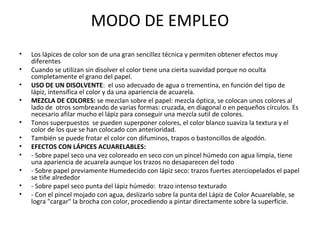 MODO DE EMPLEO
•
•
•
•
•
•
•
•
•
•
•

Los lápices de color son de una gran sencillez técnica y permiten obtener efectos muy
diferentes
Cuando se utilizan sin disolver el color tiene una cierta suavidad porque no oculta
completamente el grano del papel.
USO DE UN DISOLVENTE: el uso adecuado de agua o trementina, en función del tipo de
lápiz, intensifica el color y da una apariencia de acuarela.
MEZCLA DE COLORES: se mezclan sobre el papel: mezcla óptica, se colocan unos colores al
lado de otros sombreando de varias formas: cruzada, en diagonal o en pequeños círculos. Es
necesario afilar mucho el lápiz para conseguir una mezcla sutil de colores.
Tonos superpuestos se pueden superponer colores, el color blanco suaviza la textura y el
color de los que se han colocado con anterioridad.
También se puede frotar el color con difuminos, trapos o bastoncillos de algodón.
EFECTOS CON LÁPICES ACUARELABLES:
- Sobre papel seco una vez coloreado en seco con un pincel húmedo con agua limpia, tiene
una apariencia de acuarela aunque los trazos no desaparecen del todo
- Sobre papel previamente Humedecido con lápiz seco: trazos fuertes aterciopelados el papel
se tiñe alrededor
- Sobre papel seco punta del lápiz húmedo: trazo intenso texturado
- Con el pincel mojado con agua, deslizarlo sobre la punta del Lápiz de Color Acuarelable, se
logra "cargar" la brocha con color, procediendo a pintar directamente sobre la superficie.

 
