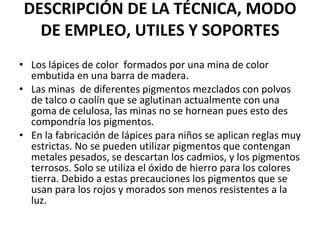DESCRIPCIÓN DE LA TÉCNICA, MODO DE EMPLEO, UTILES Y SOPORTES Los lápices de color  formados por una mina de color embutida en una barra de madera. Las minas  de diferentes pigmentos mezclados con polvos de talco o caolín que se aglutinan actualmente con una goma de celulosa, las minas no se hornean pues esto des compondría los pigmentos. En la fabricación de lápices para niños se aplican reglas muy estrictas. No se pueden utilizar pigmentos que contengan metales pesados, se descartan los cadmios, y los pigmentos terrosos. Solo se utiliza el óxido de hierro para los colores tierra. Debido a estas precauciones los pigmentos que se usan para los rojos y morados son menos resistentes a la luz. 