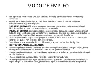 MODO DE EMPLEO Los lápices de color son de una gran sencillez técnica y permiten obtener efectos muy diferentes Cuando se utilizan sin disolver el color tiene una cierta suavidad porque no oculta completamente el grano del papel. USO DE UN DISOLVENTE :  el uso adecuado de agua o trementina, en función del tipo de lápiz, intensifica el color y da una apariencia de acuarela. MEZCLA DE COLORES:  se mezclan sobre el papel: mezcla óptica, se colocan unos colores al lado de  otros sombreando de varias formas: cruzada, en diagonal o en pequeños círculos. Es necesario afilar mucho el lápiz para conseguir una mezcla sutil de colores. Tonos superpuestos  se pueden superponer colores, el color blanco suaviza la textura y el color de los que se han colocado con anterioridad. También se puede frotar el color con difuminos, trapos o bastoncillos de algodón. EFECTOS CON LÁPICES ACUARELABLES:  - Sobre papel seco una vez coloreado en seco con un pincel húmedo con agua limpia, tiene una apariencia de acuarela aunque los trazos no desaparecen del todo - Sobre papel previamente Humedecido con lápiz seco: trazos fuertes aterciopelados el papel se tiñe alrededor - Sobre papel seco punta del lápiz húmedo:  trazo intenso texturado - Con el pincel mojado con agua, deslizarlo sobre la punta del Lápiz de Color Acuarelable, se logra "cargar" la brocha con color, procediendo a pintar directamente sobre la superficie. 