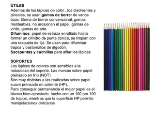 ÚTILES Además de los lápices de color , los disolventes y pinceles, se usan  gomas de borra r de varios tipos: Goma de borrar convencional, gomas moldeables, no erosionan el papel, gomas de vinilo, gomas de arte. Difuminos : papel de estraza enrollado hasta formar un cilindro de punta cónica, se limpian con una rasqueta de lija. Se usan para difuminar trapos y bastoncillos de algodón. Sacapuntas y cuchillas  para afilar los lápices   SOPORTES Los lápices de colores son sensibles a la naturaleza del soporte. Las marcas sobre papel prensado en frío (NOT)  Son muy distintas a las realizadas sobre papel suave prensado en caliente (HP). Para conseguir permanencia el mejor papel es el blanco bien aprestado, hecho con un 100 por 100  de trapos, mientras que la superficie HP permite manipulaciones delicadas 