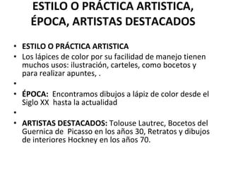 ESTILO O PRÁCTICA ARTISTICA, ÉPOCA, ARTISTAS DESTACADOS ESTILO O PRÁCTICA ARTISTICA Los lápices de color por su facilidad de manejo tienen muchos usos: ilustración, carteles, como bocetos y para realizar apuntes, .   ÉPOCA:   Encontramos dibujos a lápiz de color desde el Siglo XX  hasta la actualidad   ARTISTAS DESTACADOS:  Tolouse Lautrec, Bocetos del Guernica de  Picasso en los años 30, Retratos y dibujos de interiores Hockney en los años 70. 