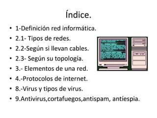 Índice. 
• 1-Definición red informática. 
• 2.1- Tipos de redes. 
• 2.2-Según si llevan cables. 
• 2.3- Según su topología. 
• 3.- Elementos de una red. 
• 4.-Protocolos de internet. 
• 8.-Virus y tipos de virus. 
• 9.Antivirus,cortafuegos,antispam, antíespia. 
 