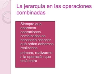 La jerarquía en las operaciones combinadasSiempre que aparecen operaciones combinadas es necesario conocer qué orden debemos realizarlas.primero, realizarmos la operación que está entre