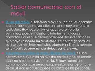    El uso del móvil: el teléfono móvil en uno de los aparatos
    electrónicos que mayor difusión tienen hoy en nuestra
    sociedad. Hay lugares en los que su uso no esta
    permitido, puede molestar o interferir en algunos
    aparatos. Por eso se deben obedecer las indicaciones
    que haya respecto ha su utilidad. La norma general es
    que su uso no debe molestar. Algunos politonos pueden
    ser simpáticos pero nunca deben ser ofensivos.
   Advertencias sobre la mala utilidad del móvil: es una
    herramienta que esta ha nuestro servicio y no debemos
    estar nosotros al servicio de ella. El móvil permite la
    comunicación con personas que están lejos pero no se
    debe utilizar; el abuso puede aislarnos de las personas.
 