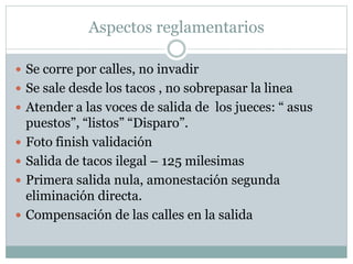 Aspectos reglamentarios
 Se corre por calles, no invadir
 Se sale desde los tacos , no sobrepasar la linea
 Atender a las voces de salida de los jueces: “ asus
puestos”, “listos” “Disparo”.
 Foto finish validación
 Salida de tacos ilegal – 125 milesimas
 Primera salida nula, amonestación segunda
eliminación directa.
 Compensación de las calles en la salida
 
