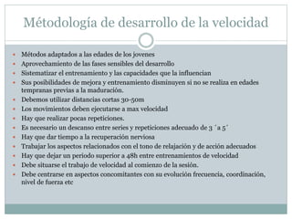 Métodología de desarrollo de la velocidad
 Métodos adaptados a las edades de los jovenes
 Aprovechamiento de las fases sensibles del desarrollo
 Sistematizar el entrenamiento y las capacidades que la influencian
 Sus posibilidades de mejora y entrenamiento disminuyen si no se realiza en edades
tempranas previas a la maduración.
 Debemos utilizar distancias cortas 30-50m
 Los movimientos deben ejecutarse a max velocidad
 Hay que realizar pocas repeticiones.
 Es necesario un descanso entre series y repeticiones adecuado de 3 ´a 5´
 Hay que dar tiempo a la recuperación nerviosa
 Trabajar los aspectos relacionados con el tono de relajación y de acción adecuados
 Hay que dejar un periodo superior a 48h entre entrenamientos de velocidad
 Debe situarse el trabajo de velocidad al comienzo de la sesión.
 Debe centrarse en aspectos concomitantes con su evolución frecuencia, coordinación,
nivel de fuerza etc
 
