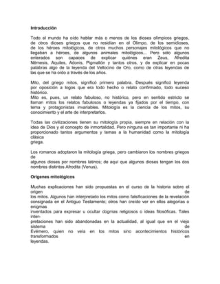 Introducción
Todo el mundo ha oído hablar más o menos de los dioses olímpicos griegos,
de otros dioses griegos que no residían en el Olimpo, de los semidioses,
de los héroes mitológicos, de otros muchos personajes mitológicos que no
llegaban a héroes, de algunos animales mitológicos... Pero sólo algunos
enterados son capaces de explicar quiénes eran Zeus, Afrodita
Némesis, Aquiles, Adonis, Pigmalión y tantos otros, y de explicar en pocas
palabras algo de la leyenda del Vellocino de Oro, como de otras leyendas de
las que se ha oído a través de los años.
Mito, del griego mitos, significó primero palabra. Después significó leyenda
por oposición a logos que era todo hecho o relato confirmado, todo suceso
histórico.
Mito es, pues, un relato fabuloso, no histórico, pero en sentido estricto se
llaman mitos los relatos fabulosos o leyendas ya fijados por el tiempo, con
tema y protagonistas invariables. Mitología es la ciencia de los mitos, su
conocimiento y el arte de interpretarlos.
Todas las civilizaciones tienen su mitología propia, siempre en relación con la
idea de Dios y el concepto de inmortalidad. Pero ninguna es tan importante ni ha
proporcionado tantos argumentos y temas a la humanidad como la mitología
clásica
griega.
Los romanos adoptaron la mitología griega, pero cambiaron los nombres griegos
de
algunos dioses por nombres latinos; de aquí que algunos dioses tengan los dos
nombres distintos Afrodita (Venus).
Orígenes mitológicos
Muchas explicaciones han sido propuestas en el curso de la historia sobre el
origen
de
los mitos. Algunos han interpretado los mitos como falsificaciones de la revelación
consignada en el Antiguo Testamento; otros han creído ver en ellos alegorías o
enigmas
inventados para expresar u ocultar dogmas religiosos o ideas filosóficas. Tales
interpretaciones han sido abandonadas en la actualidad, al igual que en el viejo
sistema
de
Evémero, quien no veía en los mitos sino acontecimientos históricos
transformados
en
leyendas.

 