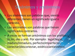 Sinónimos y antónimos
• Los sinónimos son palabras que, siendo
diferentes, tienen un significado igual o
parecido.
• Los antónimos son palabras que tienen
significados contrarios.
• A veces se forman antónimos con los prefijos i,
in, im, des y anti. Por ejemplo: legal/ilegal,
maduro/inmaduro, perfecto/imperfecto ,
conectar/desconectar, estético/antiestético.

 