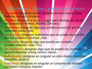 El nombre. Clases, género y número

• Comunes: designan seres u objetos de una misma clase:
ballena, cazuela, cirujano.
• Propios: designan a un ser o lugar para distinguirlo de los
de su especie: Nieves, Madrid, Záncara.
• Concretos: designan algo que podemos percibir por los
sentidos: cubo, calor.
• Abstractos: designan realidades que no podemos percibir
por los sentidos: amistad , mal.
• Contables: designan algo que puede ser contado
numéricamente: calor, frío.
• No contables: designan algo que no puede ser contado
numéricamente: arena, humo, viento.
• Individuales: designan en singular un solo objeto contable:
bocadillo, pizarra.
• Colectivos: designan en singular un conjunto de objetos
contables: bosque, hayedo.

 