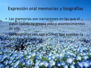 Expresión oral memorias y biografías 
• Las memorias son narraciones en las que el 
autor cuenta su propia vida o acontecimientos 
de ella. 
• Las biografías son narraciones que cuentan la 
vida de una persona. 
