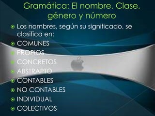  Los nombres, según su significado, se 
clasifica en: 
 COMUNES 
 PROPIOS 
 CONCRETOS 
 ABSTRAPTO 
 CONTABLES 
 NO CONTABLES 
 INDIVIDUAL 
 COLECTIVOS 
 