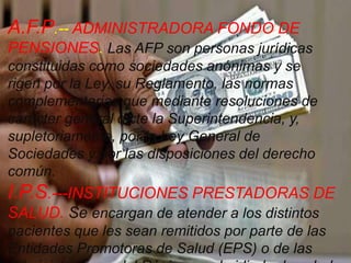 A.F.P.-- ADMINISTRADORA FONDO DE
PENSIONES. Las AFP son personas jurídicas
constituidas como sociedades anónimas y se
rigen por la Ley, su Reglamento, las normas
complementarias que mediante resoluciones de
carácter general dicte la Superintendencia, y,
supletoriamente, por la Ley General de
Sociedades y por las disposiciones del derecho
común.
I.P.S.---INSTITUCIONES PRESTADORAS DE
SALUD. Se encargan de atender a los distintos
pacientes que les sean remitidos por parte de las
Entidades Promotoras de Salud (EPS) o de las
 