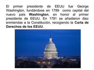 El primer presidente de EEUU fue George
Washington, fundándose en 1789 como capital del
nuevo país Washington, en honor al primer
presidente de EEUU. En 1791 se añadieron diez
enmiendas a la Constitución, recogiendo la Carta de
Derechos de los EEUU.
 